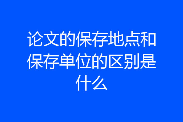 论文的保存地点和保存单位的区别是什么