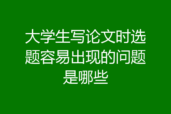 大学生写论文时选题容易出现的问题是哪些
