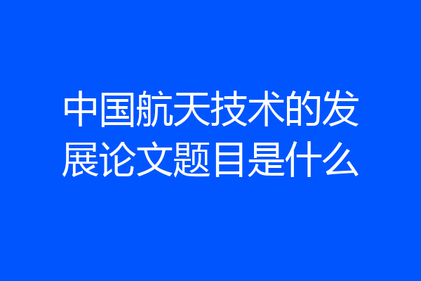 中国航天技术的发展论文题目是什么