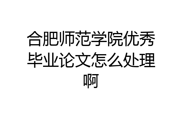 合肥师范学院优秀毕业论文怎么处理啊
