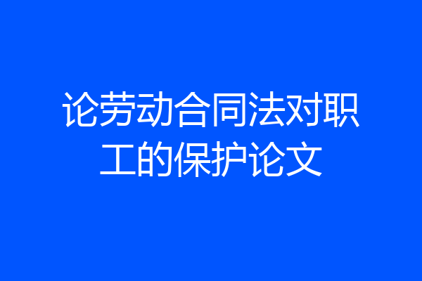 论劳动合同法对职工的保护论文