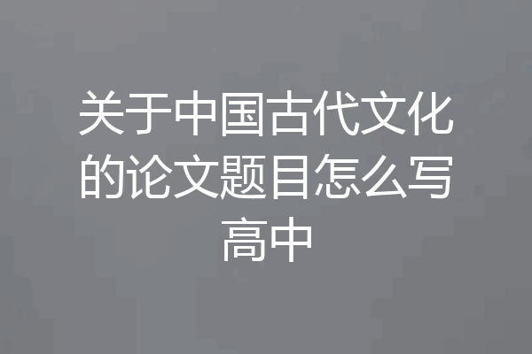 关于中国古代文化的论文题目怎么写高中