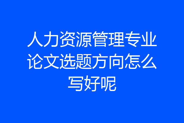 人力资源管理专业论文选题方向怎么写好呢
