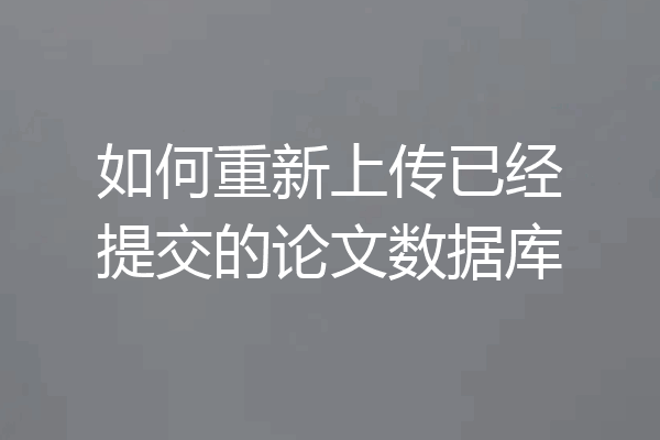 如何重新上传已经提交的论文数据库