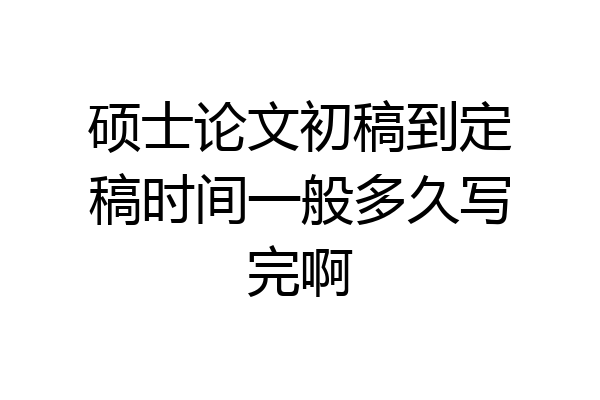 硕士论文初稿到定稿时间一般多久写完啊
