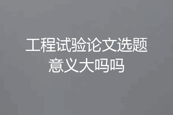 工程试验论文选题意义大吗吗