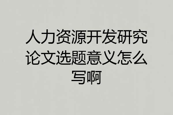 人力资源开发研究论文选题意义怎么写啊