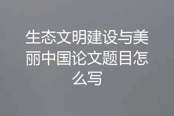生态文明建设与美丽中国论文题目怎么写