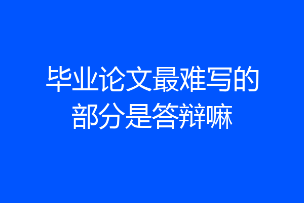 毕业论文最难写的部分是答辩嘛