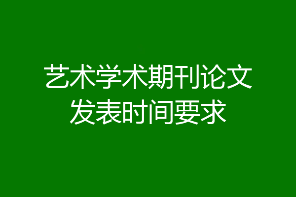 艺术学术期刊论文发表时间要求