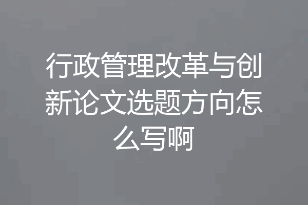 行政管理改革与创新论文选题方向怎么写啊