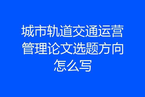 城市轨道交通运营管理论文选题方向怎么写