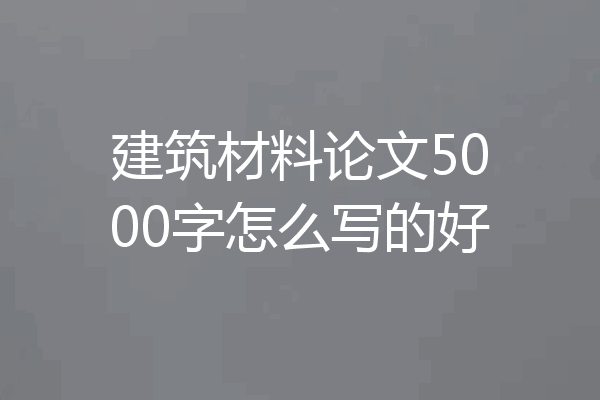 建筑材料论文5000字怎么写的好