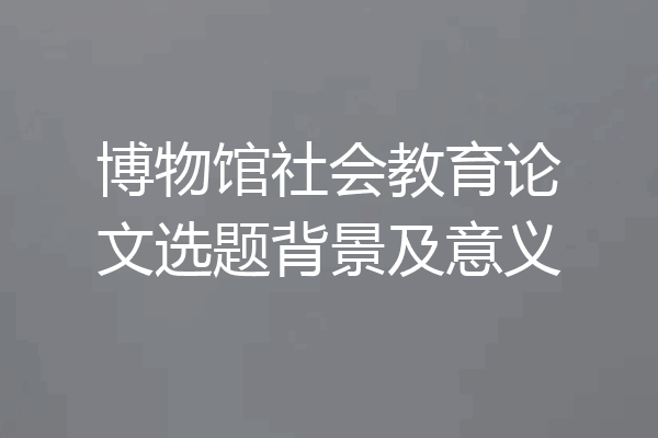 博物馆社会教育论文选题背景及意义