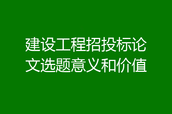 建设工程招投标论文选题意义和价值