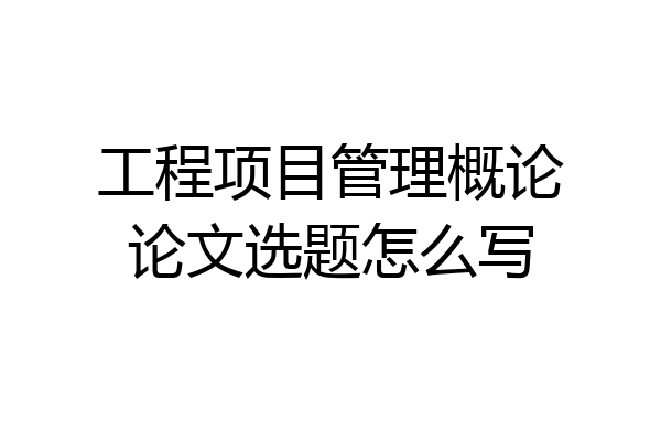 工程项目管理概论论文选题怎么写