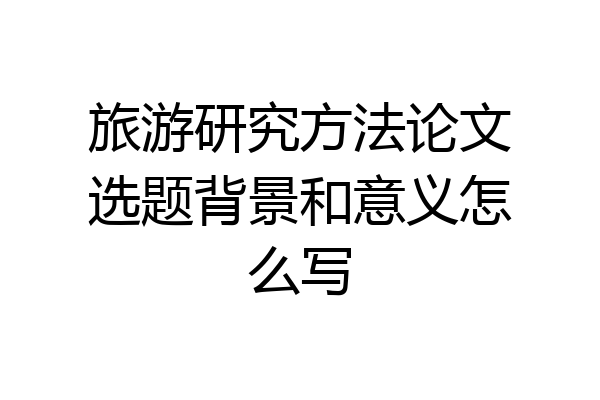 旅游研究方法论文选题背景和意义怎么写