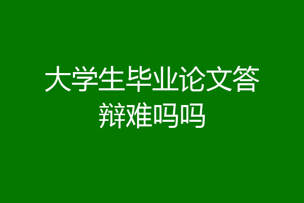 大学生毕业论文答辩难吗吗