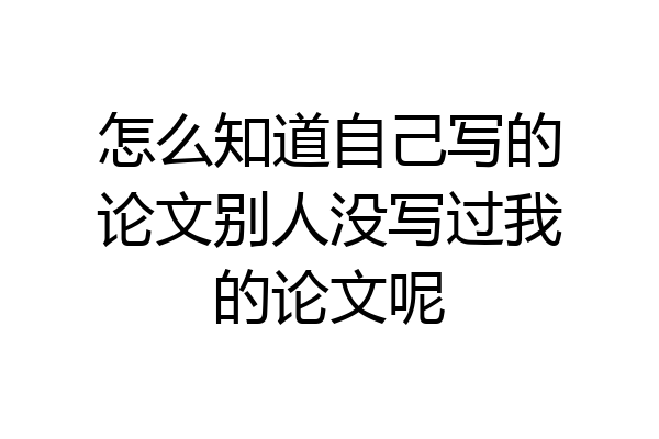 怎么知道自己写的论文别人没写过我的论文呢