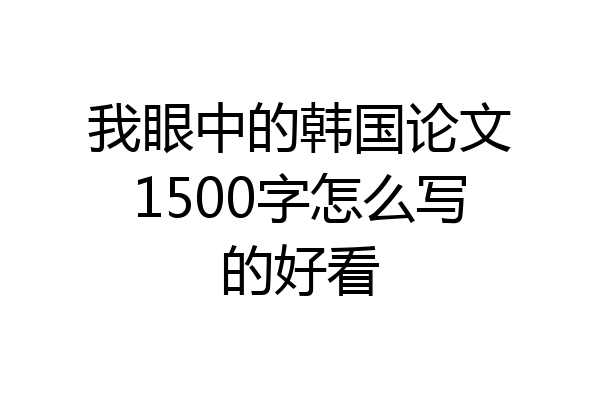 我眼中的韩国论文1500字怎么写的好看