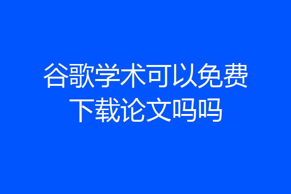 谷歌学术可以免费下载论文吗吗