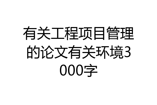 有关工程项目管理的论文有关环境3000字