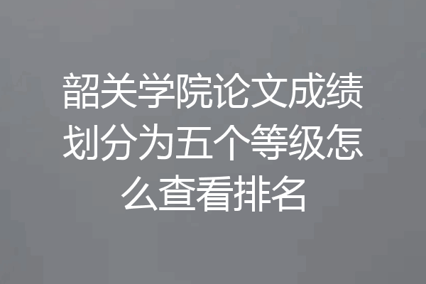 韶关学院论文成绩划分为五个等级怎么查看排名
