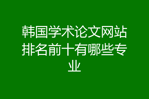 韩国学术论文网站排名前十有哪些专业
