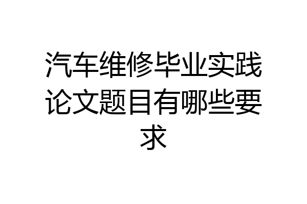 汽车维修毕业实践论文题目有哪些要求