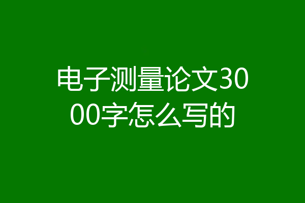 电子测量论文3000字怎么写的