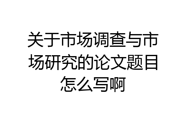 关于市场调查与市场研究的论文题目怎么写啊