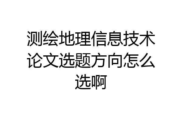 测绘地理信息技术论文选题方向怎么选啊