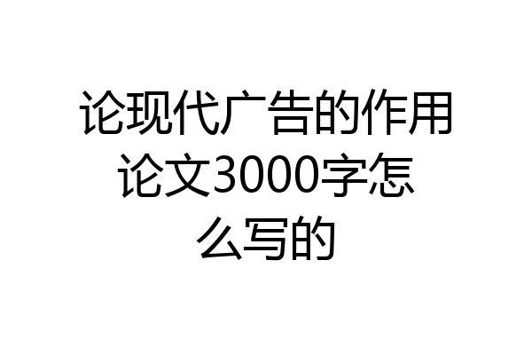 论现代广告的作用论文3000字怎么写的
