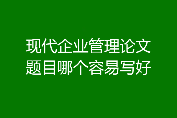 现代企业管理论文题目哪个容易写好