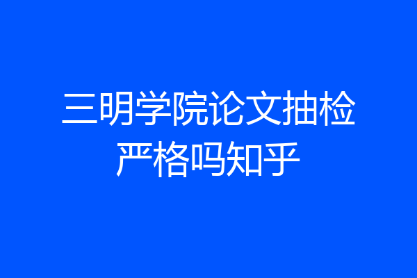 三明学院论文抽检严格吗知乎