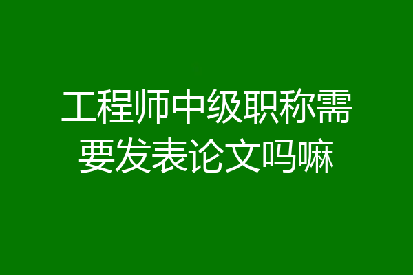 工程师中级职称需要发表论文吗嘛