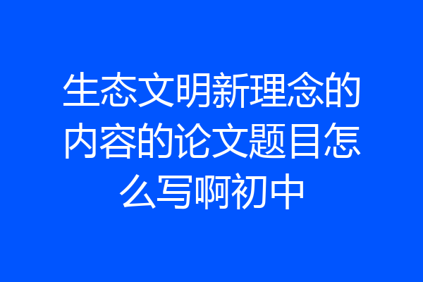 生态文明新理念的内容的论文题目怎么写啊初中