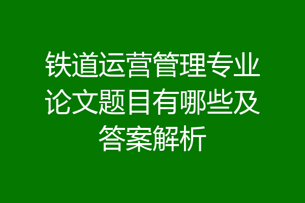 铁道运营管理专业论文题目有哪些及答案解析