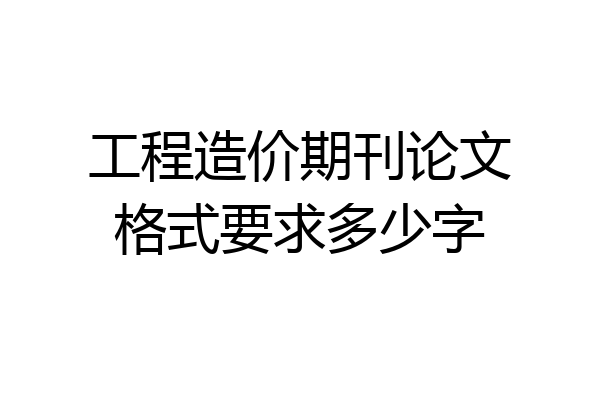 工程造价期刊论文格式要求多少字