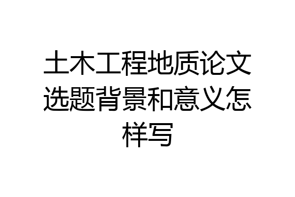 土木工程地质论文选题背景和意义怎样写