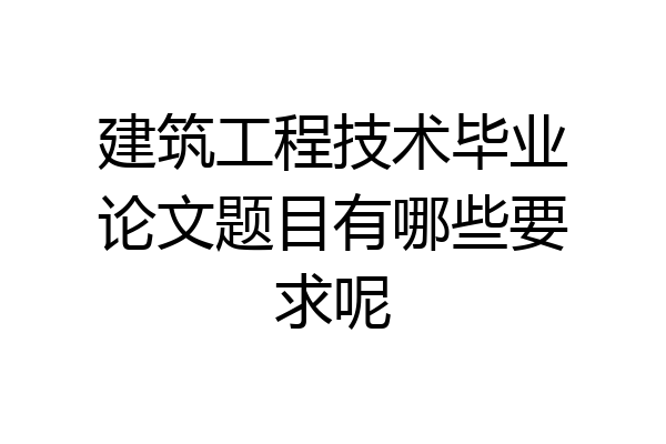建筑工程技术毕业论文题目有哪些要求呢