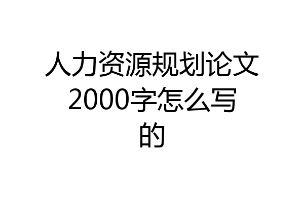 人力资源规划论文2000字怎么写的