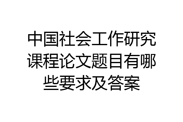 中国社会工作研究课程论文题目有哪些要求及答案
