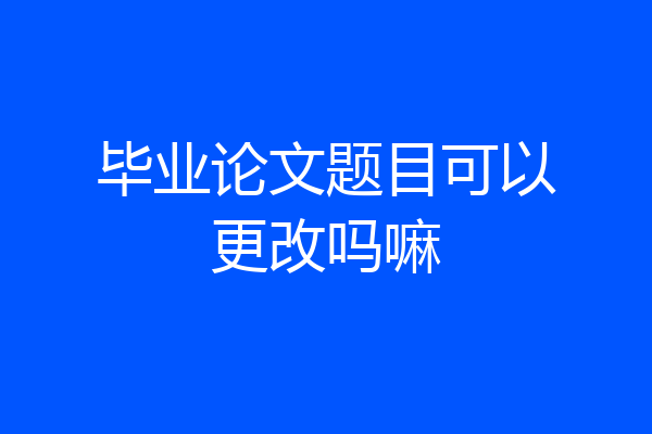毕业论文题目可以更改吗嘛