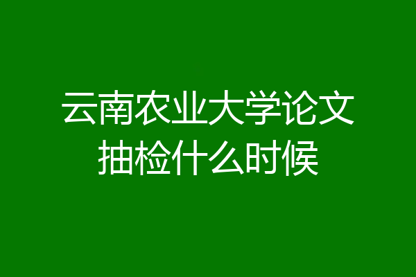 云南农业大学论文抽检什么时候