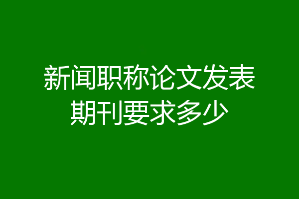 新闻职称论文发表期刊要求多少