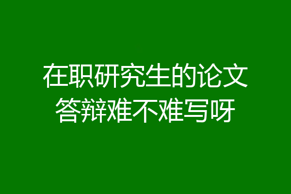 在职研究生的论文答辩难不难写呀