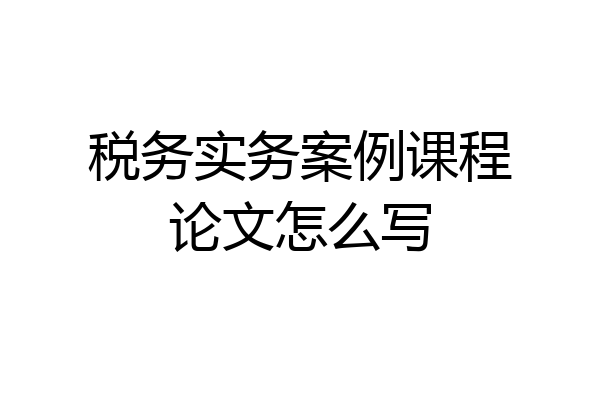 税务实务案例课程论文怎么写