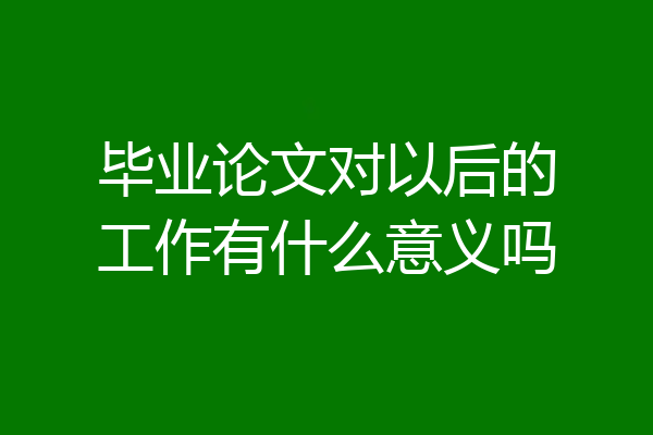 毕业论文对以后的工作有什么意义吗