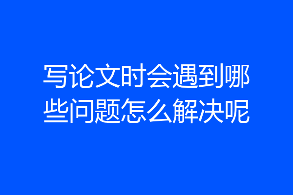 写论文时会遇到哪些问题怎么解决呢